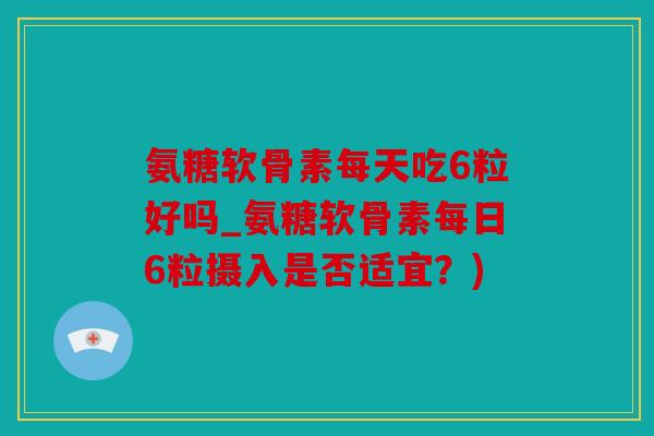 氨糖软骨素每天吃6粒好吗_氨糖软骨素每日6粒摄入是否适宜？)