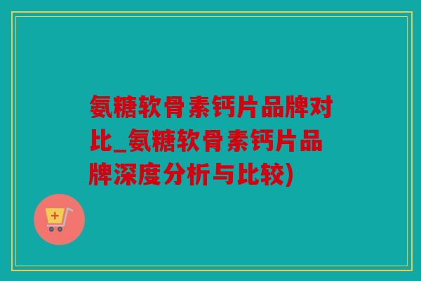 氨糖软骨素钙片品牌对比_氨糖软骨素钙片品牌深度分析与比较)