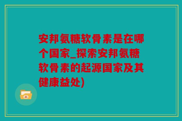 安邦氨糖软骨素是在哪个国家_探索安邦氨糖软骨素的起源国家及其健康益处)