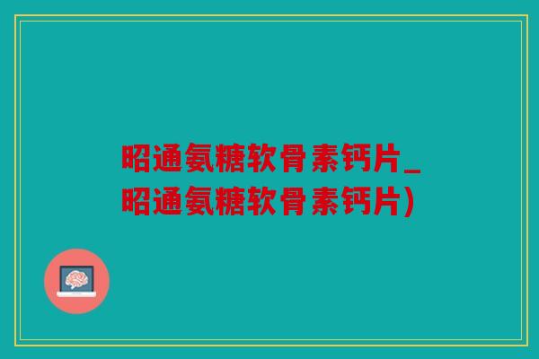 昭通氨糖软骨素钙片_昭通氨糖软骨素钙片)
