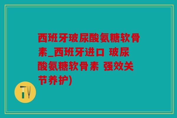 西班牙玻尿酸氨糖软骨素_西班牙进口 玻尿酸氨糖软骨素 强效关节养护)