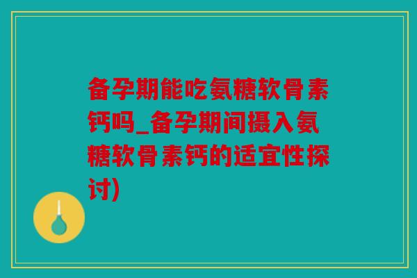 备孕期能吃氨糖软骨素钙吗_备孕期间摄入氨糖软骨素钙的适宜性探讨)