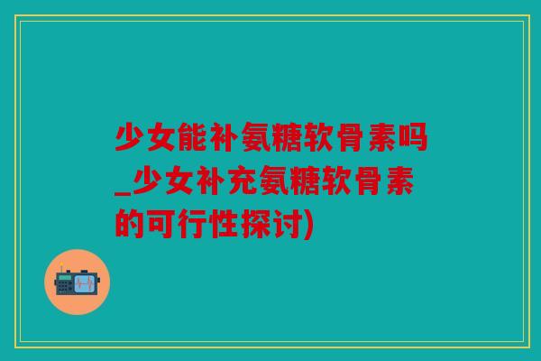 少女能补氨糖软骨素吗_少女补充氨糖软骨素的可行性探讨)
