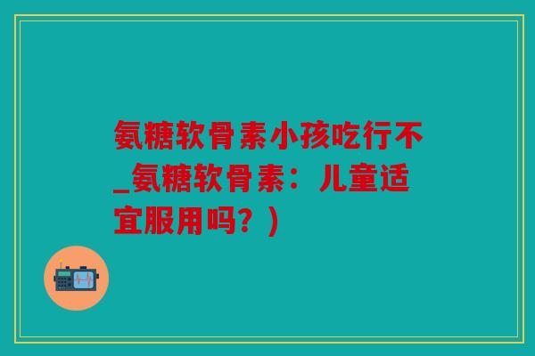 氨糖软骨素小孩吃行不_氨糖软骨素：儿童适宜服用吗？)