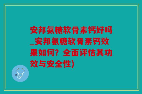 安邦氨糖软骨素钙好吗_安邦氨糖软骨素钙效果如何？全面评估其功效与安全性)