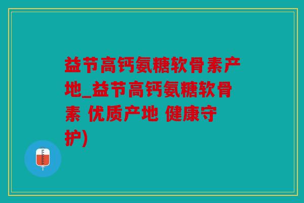 益节高钙氨糖软骨素产地_益节高钙氨糖软骨素 优质产地 健康守护)