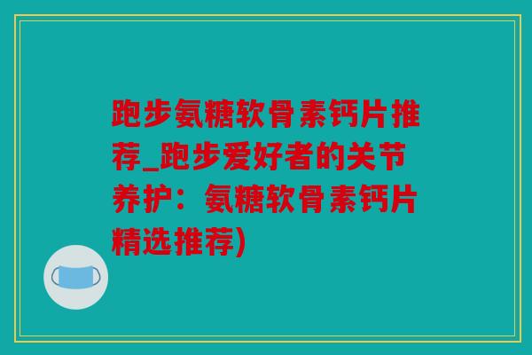 跑步氨糖软骨素钙片推荐_跑步爱好者的关节养护：氨糖软骨素钙片精选推荐)