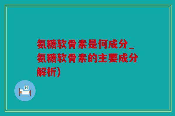氨糖软骨素是何成分_氨糖软骨素的主要成分解析)