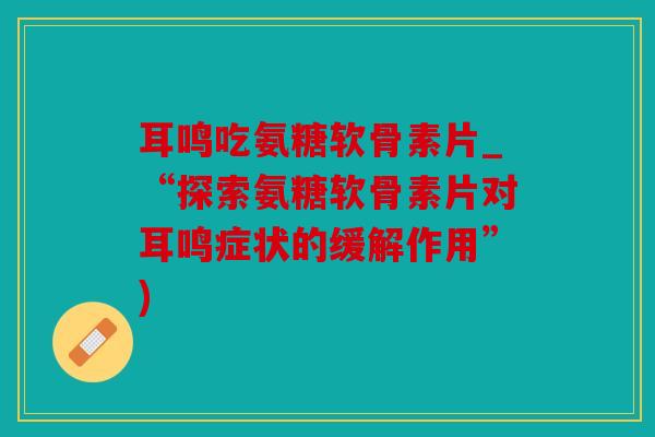 耳鸣吃氨糖软骨素片_“探索氨糖软骨素片对耳鸣症状的缓解作用”)