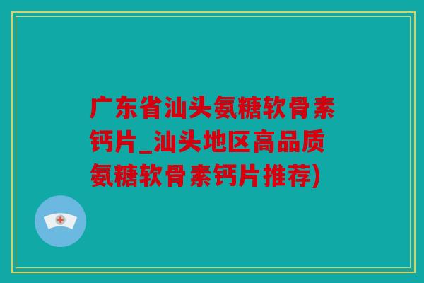 广东省汕头氨糖软骨素钙片_汕头地区高品质氨糖软骨素钙片推荐)