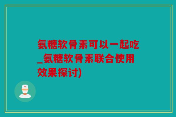 氨糖软骨素可以一起吃_氨糖软骨素联合使用效果探讨)
