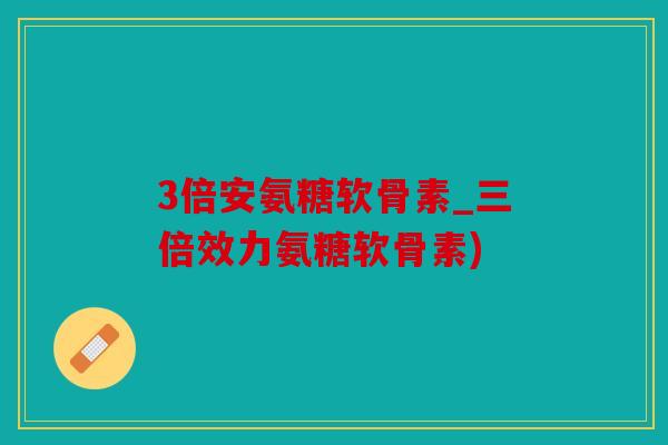 3倍安氨糖软骨素_三倍效力氨糖软骨素)