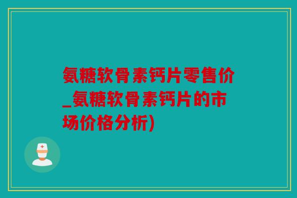 氨糖软骨素钙片零售价_氨糖软骨素钙片的市场价格分析)