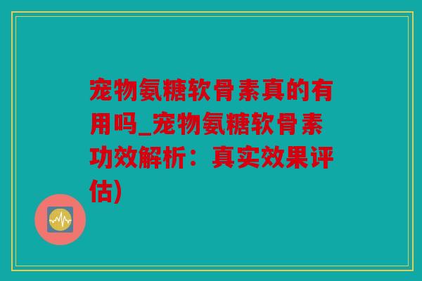 宠物氨糖软骨素真的有用吗_宠物氨糖软骨素功效解析：真实效果评估)