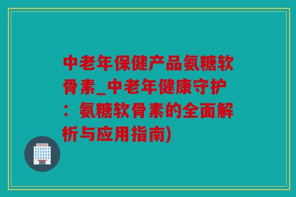 中老年保健产品氨糖软骨素_中老年健康守护：氨糖软骨素的全面解析与应用指南)