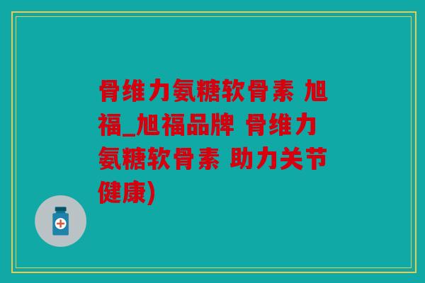 骨维力氨糖软骨素 旭福_旭福品牌 骨维力氨糖软骨素 助力关节健康)