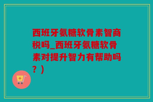 西班牙氨糖软骨素智商税吗_西班牙氨糖软骨素对提升智力有帮助吗？)