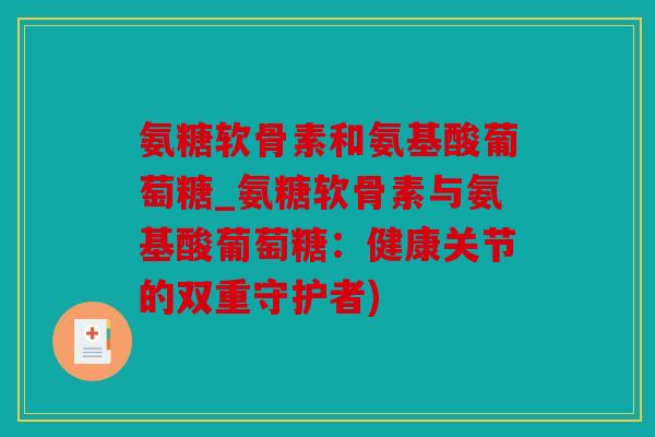 氨糖软骨素和氨基酸葡萄糖_氨糖软骨素与氨基酸葡萄糖：健康关节的双重守护者)