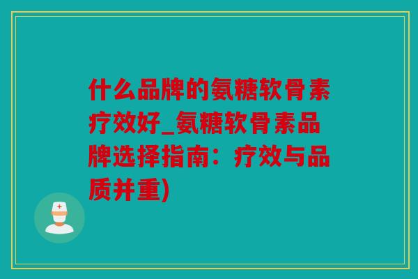 什么品牌的氨糖软骨素疗效好_氨糖软骨素品牌选择指南：疗效与品质并重)