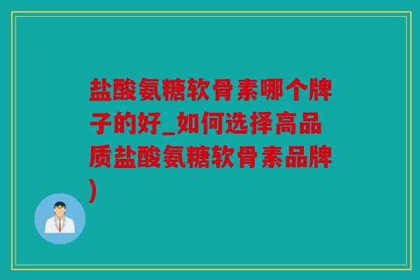 盐酸氨糖软骨素哪个牌子的好_如何选择高品质盐酸氨糖软骨素品牌)