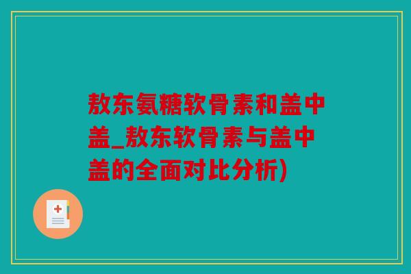 敖东氨糖软骨素和盖中盖_敖东软骨素与盖中盖的全面对比分析)