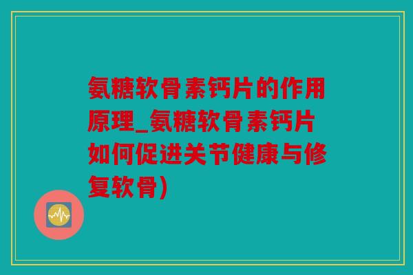 氨糖软骨素钙片的作用原理_氨糖软骨素钙片如何促进关节健康与修复软骨)