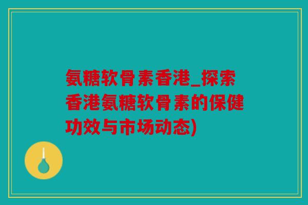 氨糖软骨素香港_探索香港氨糖软骨素的保健功效与市场动态)