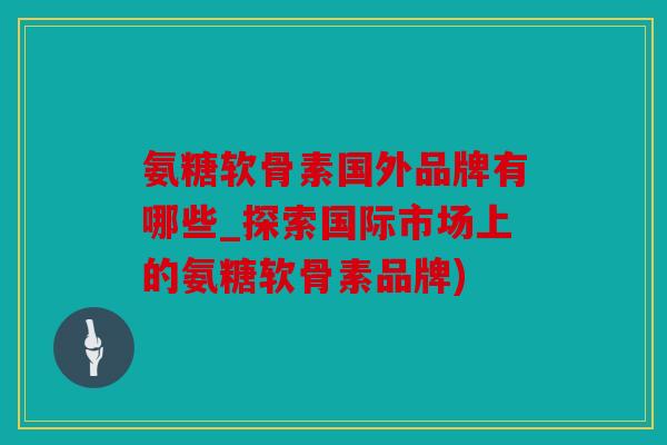 氨糖软骨素国外品牌有哪些_探索国际市场上的氨糖软骨素品牌)