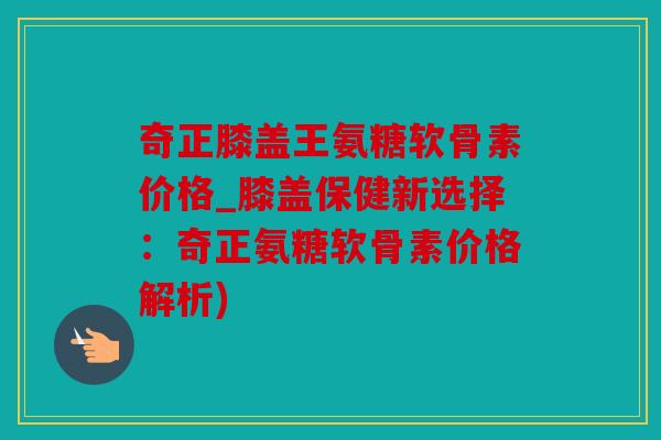 奇正膝盖王氨糖软骨素价格_膝盖保健新选择：奇正氨糖软骨素价格解析)