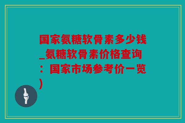 国家氨糖软骨素多少钱_氨糖软骨素价格查询：国家市场参考价一览)