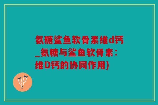 氨糖鲨鱼软骨素维d钙_氨糖与鲨鱼软骨素：维D钙的协同作用)