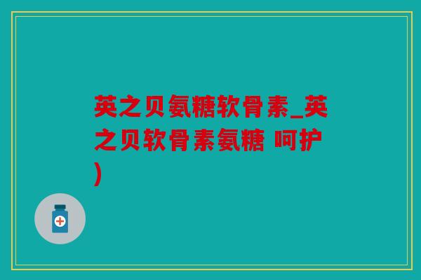 英之贝氨糖软骨素_英之贝软骨素氨糖 呵护)