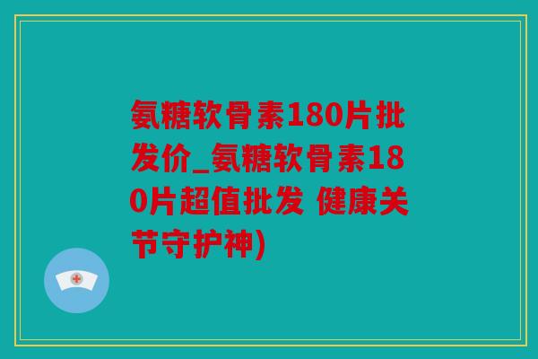 氨糖软骨素180片批发价_氨糖软骨素180片超值批发 健康关节守护神)