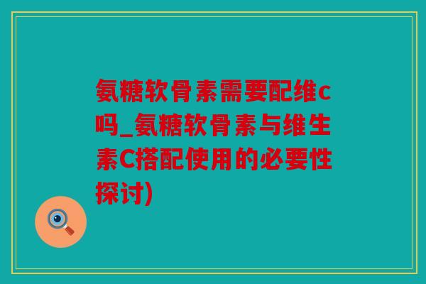 氨糖软骨素需要配维c吗_氨糖软骨素与维生素C搭配使用的必要性探讨)