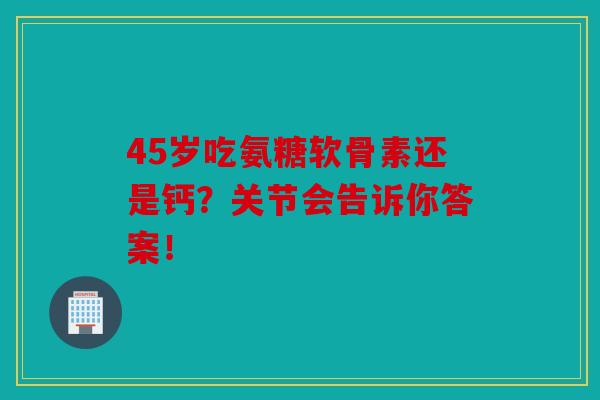 45岁吃氨糖软骨素还是钙？关节会告诉你答案！