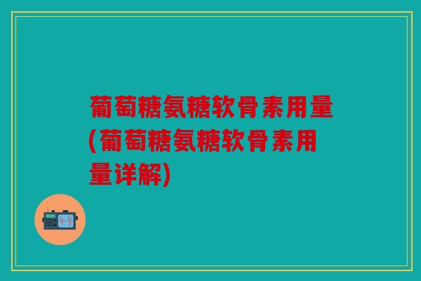 葡萄糖氨糖软骨素用量(葡萄糖氨糖软骨素用量详解)