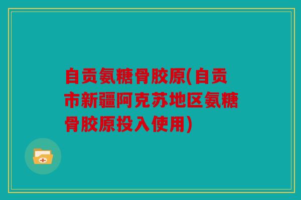 自贡氨糖骨胶原(自贡市新疆阿克苏地区氨糖骨胶原投入使用)