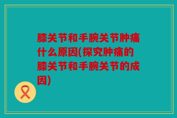 膝关节和手腕关节肿痛什么原因(探究肿痛的膝关节和手腕关节的成因)