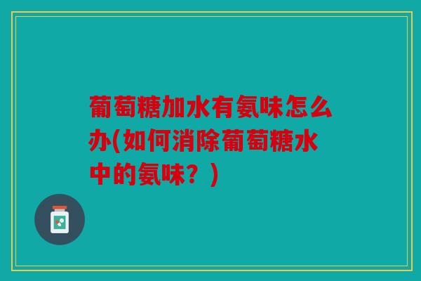 葡萄糖加水有氨味怎么办(如何消除葡萄糖水中的氨味？)