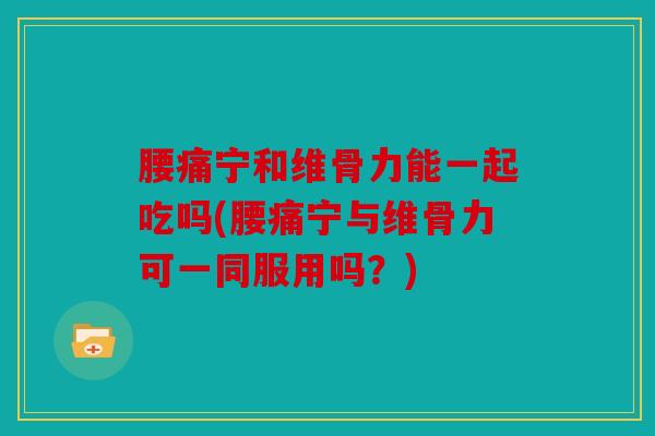 腰痛宁和维骨力能一起吃吗(腰痛宁与维骨力可一同服用吗？)