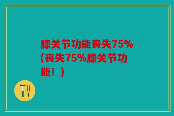 膝关节功能丧失75%(丧失75%膝关节功能！)