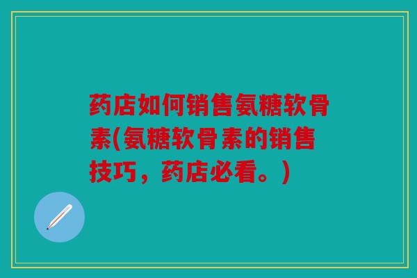 药店如何销售氨糖软骨素(氨糖软骨素的销售技巧，药店必看。)