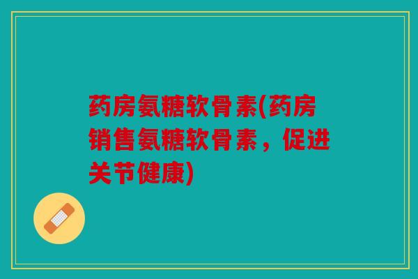 药房氨糖软骨素(药房销售氨糖软骨素，促进关节健康)