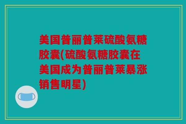美国普丽普莱硫酸氨糖胶囊(硫酸氨糖胶囊在美国成为普丽普莱暴涨销售明星)