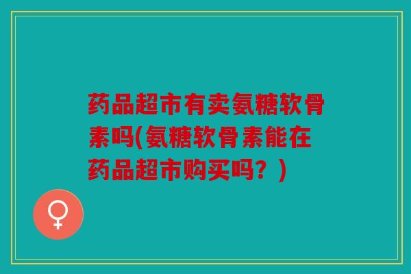 药品超市有卖氨糖软骨素吗(氨糖软骨素能在药品超市购买吗？)