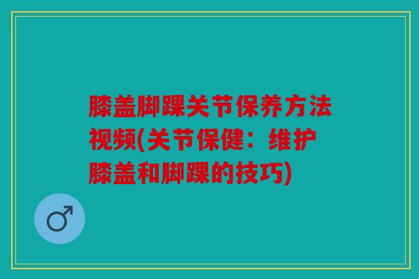 膝盖脚踝关节保养方法视频(关节保健：维护膝盖和脚踝的技巧)