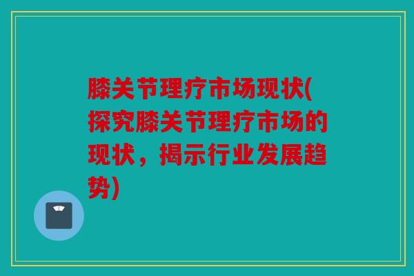 膝关节理疗市场现状(探究膝关节理疗市场的现状，揭示行业发展趋势)