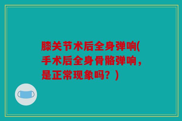 膝关节术后全身弹响(手术后全身骨骼弹响，是正常现象吗？)