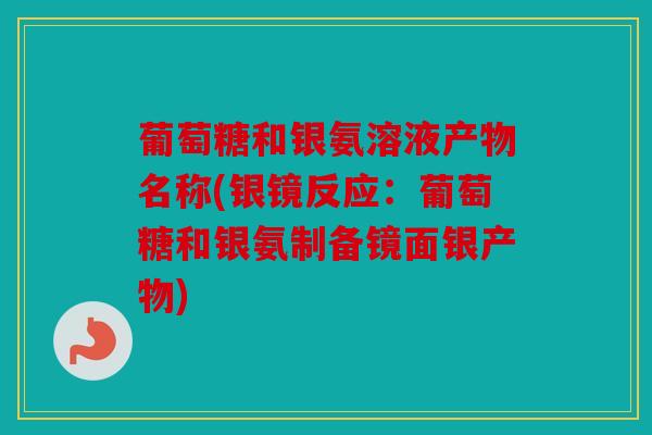 葡萄糖和银氨溶液产物名称(银镜反应：葡萄糖和银氨制备镜面银产物)