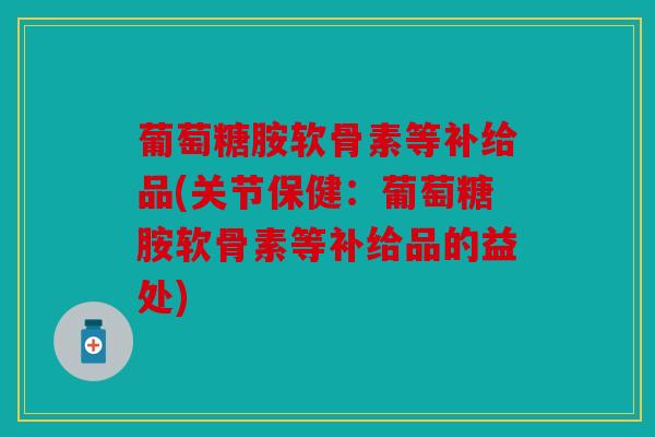 葡萄糖胺软骨素等补给品(关节保健：葡萄糖胺软骨素等补给品的益处)
